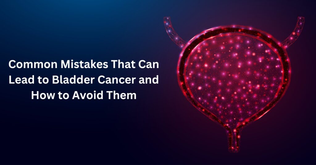 Common Mistakes That Can Lead to Bladder Cancer and How to Avoid Them